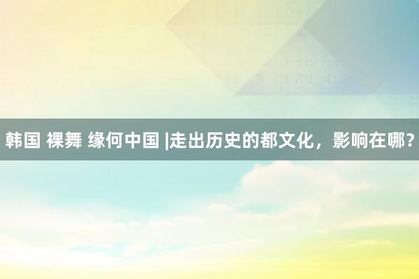 韩国 裸舞 缘何中国 |走出历史的都文化，影响在哪？