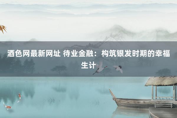 酒色网最新网址 待业金融：构筑银发时期的幸福生计