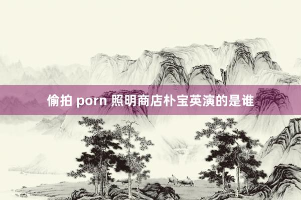 偷拍 porn 照明商店朴宝英演的是谁
