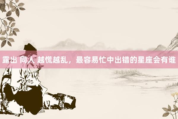 露出 同人 越慌越乱，最容易忙中出错的星座会有谁