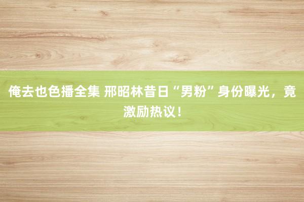 俺去也色播全集 邢昭林昔日“男粉”身份曝光，竟激励热议！
