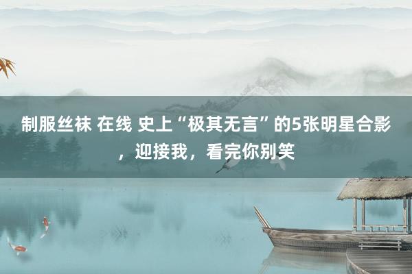 制服丝袜 在线 史上“极其无言”的5张明星合影，迎接我，看完你别笑