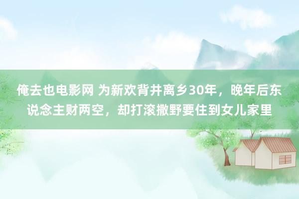 俺去也电影网 为新欢背井离乡30年，晚年后东说念主财两空，却打滚撒野要住到女儿家里