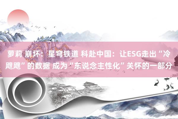 萝莉 崩坏：星穹铁道 科赴中国：让ESG走出“冷飕飕”的数据 成为“东说念主性化”关怀的一部分