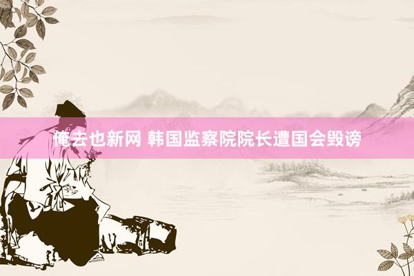俺去也新网 韩国监察院院长遭国会毁谤