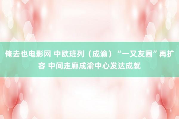 俺去也电影网 中欧班列（成渝）“一又友圈”再扩容 中间走廊成渝中心发达成就
