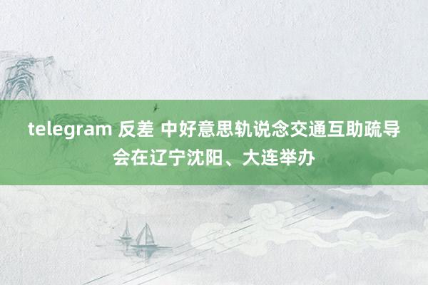 telegram 反差 中好意思轨说念交通互助疏导会在辽宁沈阳、大连举办