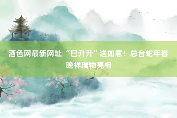 酒色网最新网址 “巳升升”送如意！总台蛇年春晚祥瑞物亮相