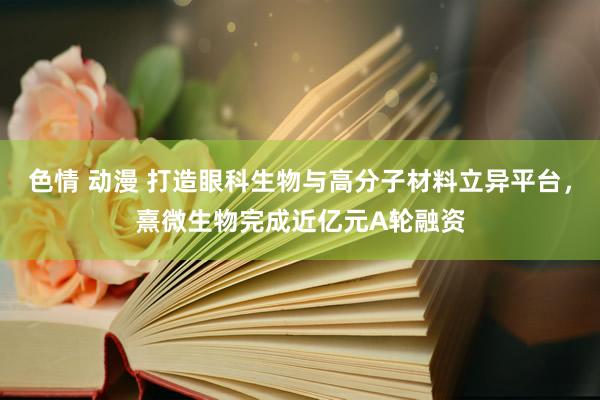 色情 动漫 打造眼科生物与高分子材料立异平台，熹微生物完成近亿元A轮融资