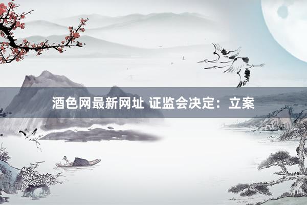 酒色网最新网址 证监会决定：立案
