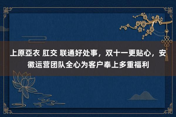 上原亞衣 肛交 联通好处事，双十一更贴心，安徽运营团队全心为客户奉上多重福利