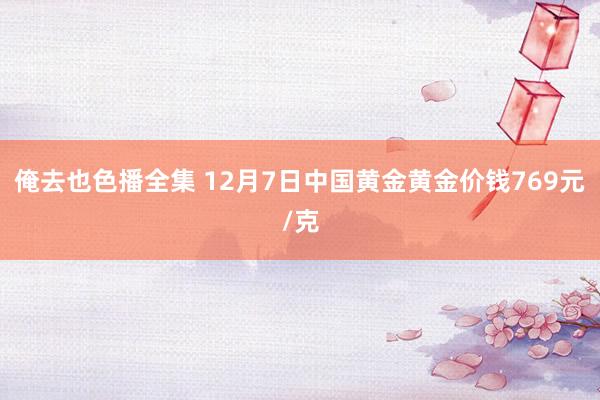 俺去也色播全集 12月7日中国黄金黄金价钱769元/克