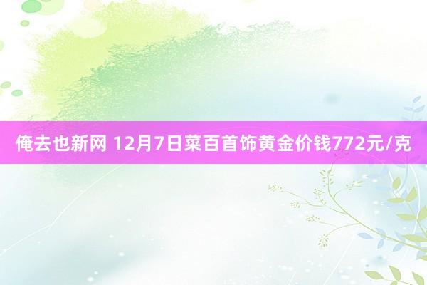 俺去也新网 12月7日菜百首饰黄金价钱772元/克