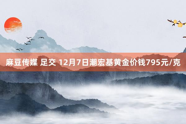 麻豆传媒 足交 12月7日潮宏基黄金价钱795元/克