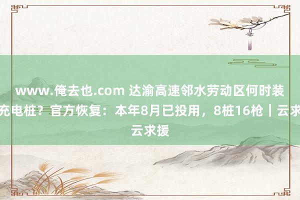 www.俺去也.com 达渝高速邻水劳动区何时装配充电桩？官方恢复：本年8月已投用，8桩16枪｜云求援