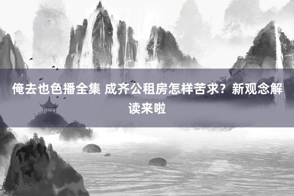 俺去也色播全集 成齐公租房怎样苦求？新观念解读来啦