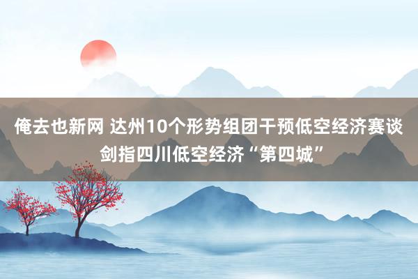俺去也新网 达州10个形势组团干预低空经济赛谈 剑指四川低空经济“第四城”