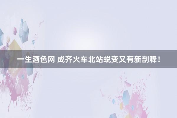 一生酒色网 成齐火车北站蜕变又有新剖释！