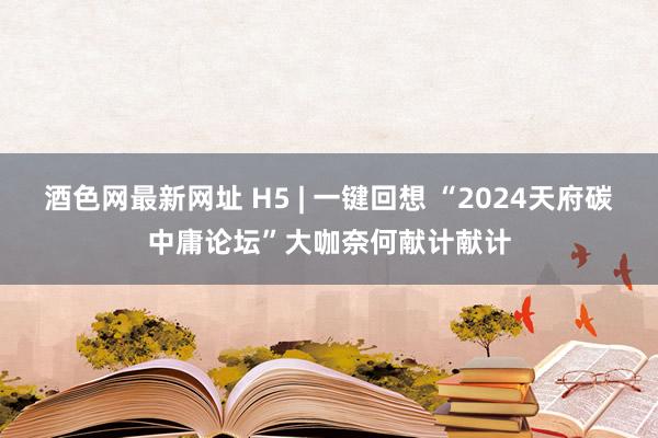 酒色网最新网址 H5 | 一键回想 “2024天府碳中庸论坛”大咖奈何献计献计
