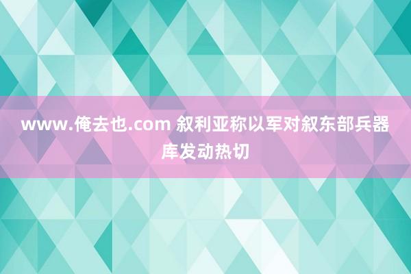 www.俺去也.com 叙利亚称以军对叙东部兵器库发动热切