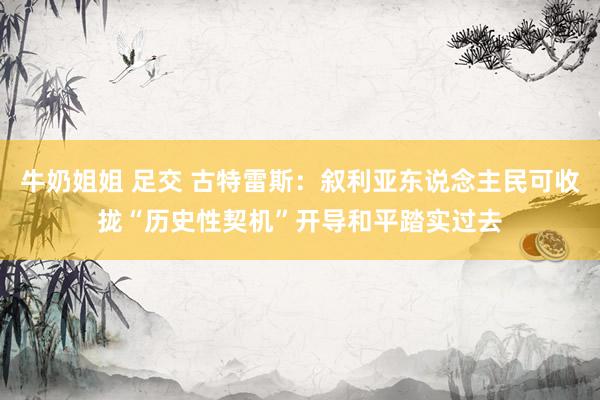 牛奶姐姐 足交 古特雷斯：叙利亚东说念主民可收拢“历史性契机”开导和平踏实过去