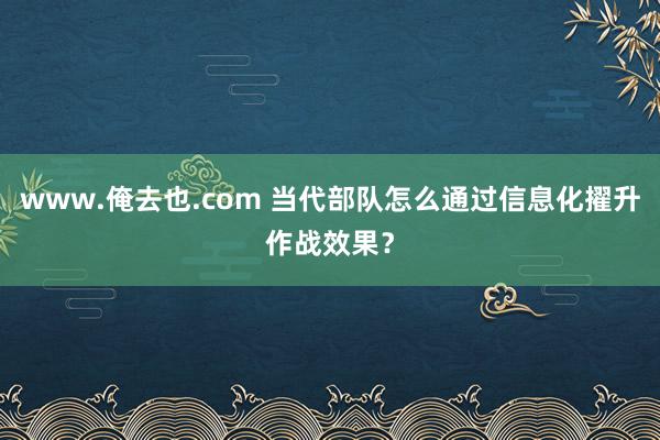 www.俺去也.com 当代部队怎么通过信息化擢升作战效果？