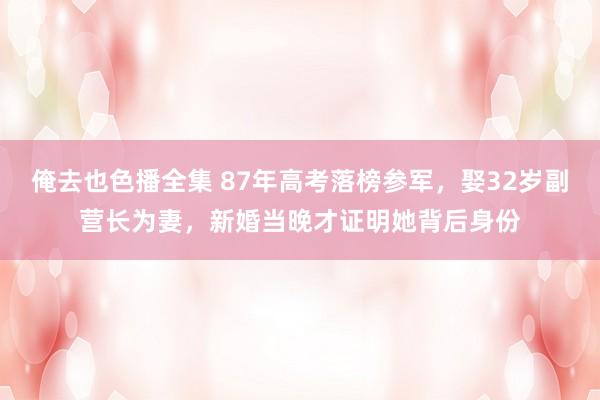 俺去也色播全集 87年高考落榜参军，娶32岁副营长为妻，新婚当晚才证明她背后身份