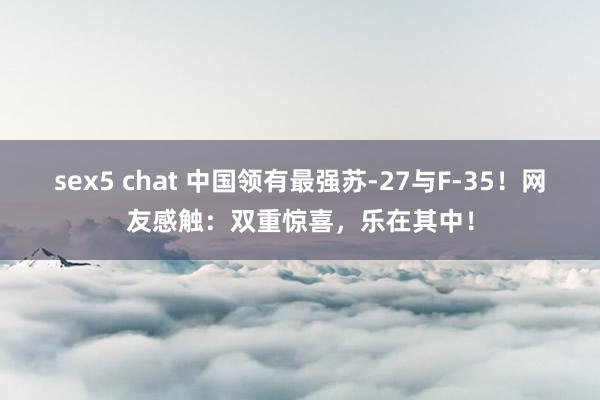 sex5 chat 中国领有最强苏-27与F-35！网友感触：双重惊喜，乐在其中！