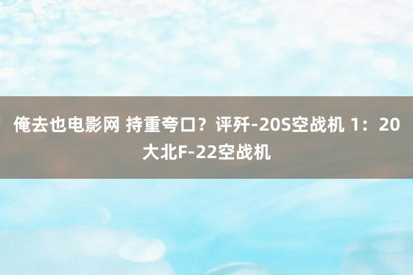 俺去也电影网 持重夸口？评歼-20S空战机 1：20大北F-22空战机