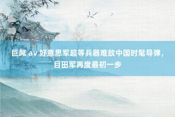 巨屌 av 好意思军超等兵器难敌中国时髦导弹，目田军再度最初一步