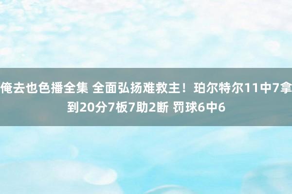 俺去也色播全集 全面弘扬难救主！珀尔特尔11中7拿到20分7板7助2断 罚球6中6