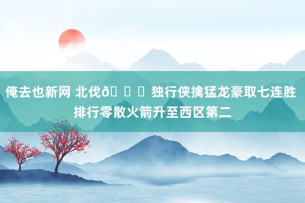 俺去也新网 北伐😉独行侠擒猛龙豪取七连胜 排行零散火箭升至西区第二