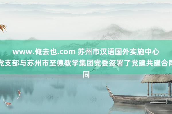 www.俺去也.com 苏州市汉语国外实施中心党支部与苏州市至德教学集团党委签署了党建共建合同