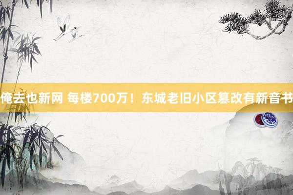 俺去也新网 每楼700万！东城老旧小区篡改有新音书