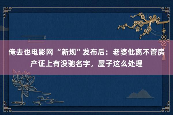 俺去也电影网 “新规”发布后：老婆仳离不管房产证上有没驰名字，屋子这么处理