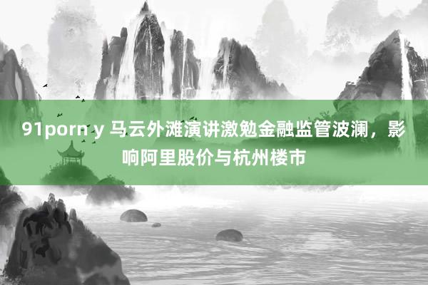 91porn y 马云外滩演讲激勉金融监管波澜，影响阿里股价与杭州楼市