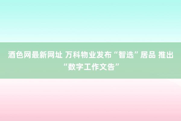 酒色网最新网址 万科物业发布“智选”居品 推出“数字工作文告”