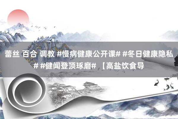 蕾丝 百合 调教 #慢病健康公开课# #冬日健康隐私# #健闻登顶琢磨# 【高盐饮食导
