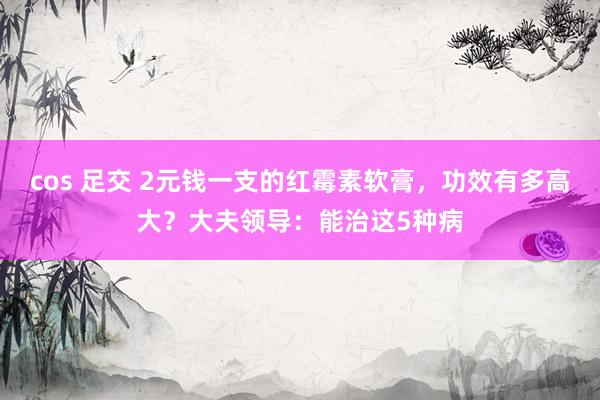 cos 足交 2元钱一支的红霉素软膏，功效有多高大？大夫领导：能治这5种病