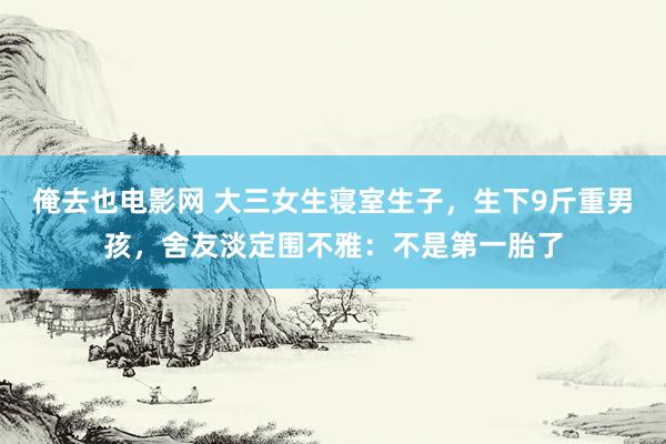 俺去也电影网 大三女生寝室生子，生下9斤重男孩，舍友淡定围不雅：不是第一胎了