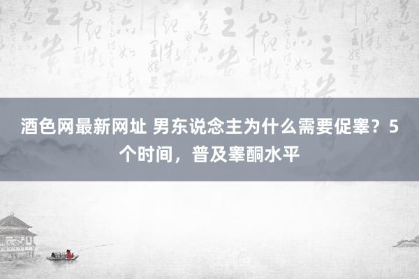 酒色网最新网址 男东说念主为什么需要促睾？5个时间，普及睾酮水平