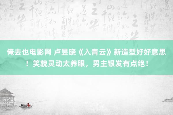 俺去也电影网 卢昱晓《入青云》新造型好好意思！笑貌灵动太养眼，男主银发有点绝！