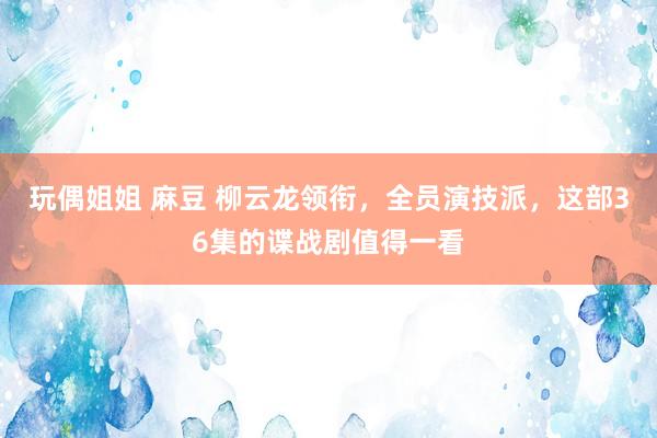 玩偶姐姐 麻豆 柳云龙领衔，全员演技派，这部36集的谍战剧值得一看