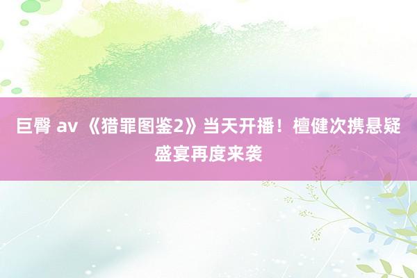 巨臀 av 《猎罪图鉴2》当天开播！檀健次携悬疑盛宴再度来袭
