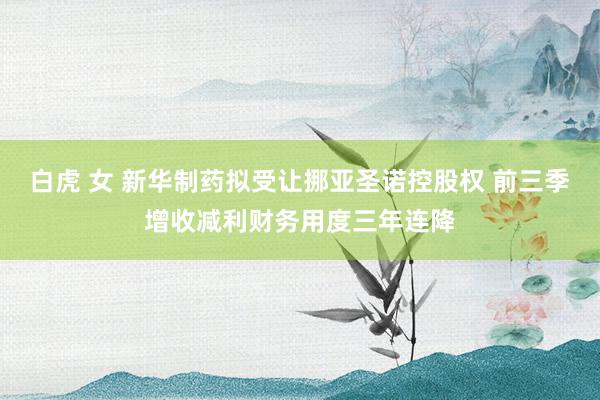 白虎 女 新华制药拟受让挪亚圣诺控股权 前三季增收减利财务用度三年连降