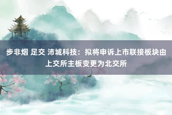 步非烟 足交 沛城科技：拟将申诉上市联接板块由上交所主板变更为北交所