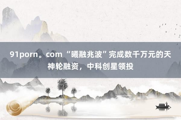 91porn。com “曦融兆波”完成数千万元的天神轮融资，中科创星领投