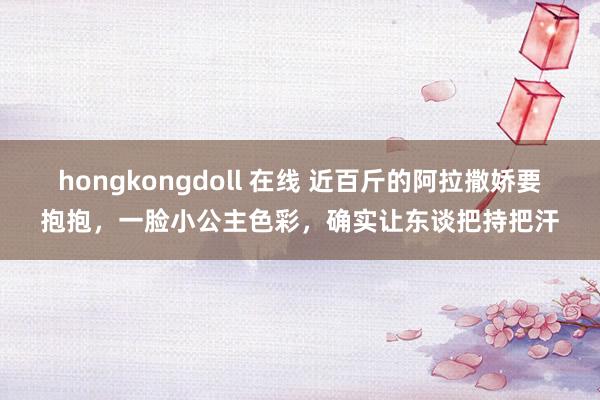 hongkongdoll 在线 近百斤的阿拉撒娇要抱抱，一脸小公主色彩，确实让东谈把持把汗