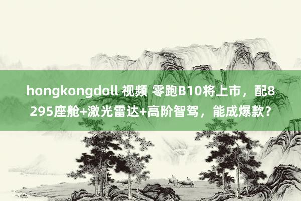 hongkongdoll 视频 零跑B10将上市，配8295座舱+激光雷达+高阶智驾，能成爆款？