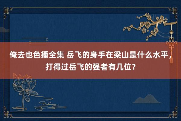 俺去也色播全集 岳飞的身手在梁山是什么水平，打得过岳飞的强者有几位？